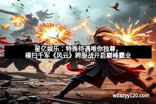 星亿娱乐：特殊待遇唯你独尊，横扫千军《风云》跨服战开启巅峰霸业
